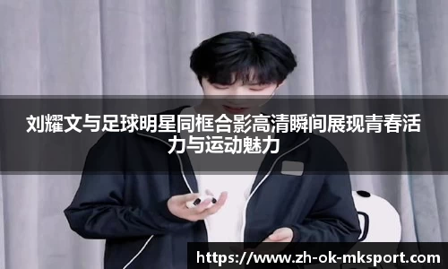 刘耀文与足球明星同框合影高清瞬间展现青春活力与运动魅力